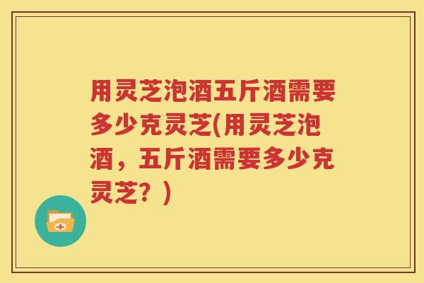 用灵芝泡酒五斤酒需要多少克灵芝(用灵芝泡酒，五斤酒需要多少克灵芝？)