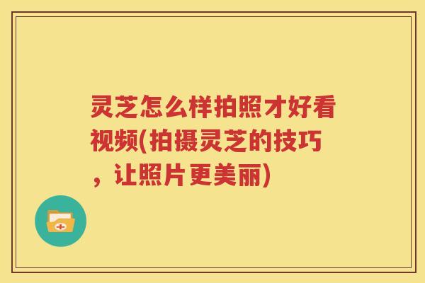灵芝怎么样拍照才好看视频(拍摄灵芝的技巧，让照片更美丽)