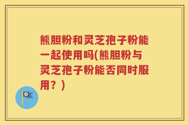 熊胆粉和灵芝孢子粉能一起使用吗(熊胆粉与灵芝孢子粉能否同时服用？)