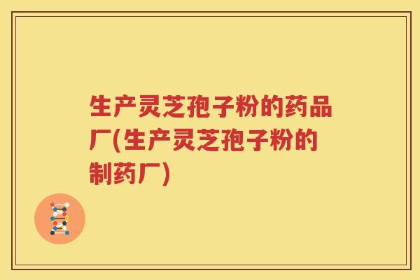 生产灵芝孢子粉的药品厂(生产灵芝孢子粉的制药厂)