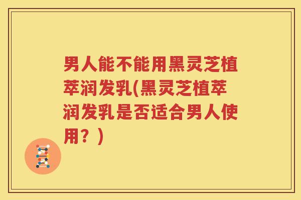 男人能不能用黑灵芝植萃润发乳(黑灵芝植萃润发乳是否适合男人使用？)