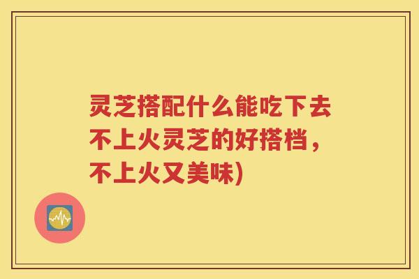 灵芝搭配什么能吃下去不上火灵芝的好搭档，不上火又美味)