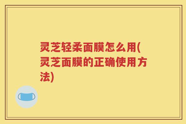 灵芝轻柔面膜怎么用(灵芝面膜的正确使用方法)