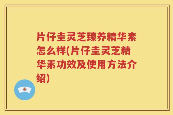 片仔圭灵芝臻养精华素怎么样(片仔圭灵芝精华素功效及使用方法介绍)