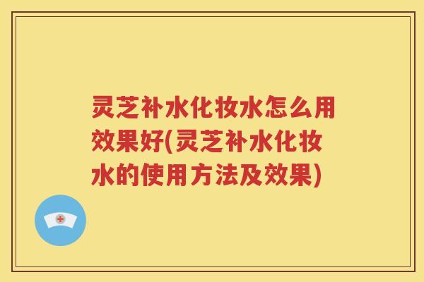 灵芝补水化妆水怎么用效果好(灵芝补水化妆水的使用方法及效果)
