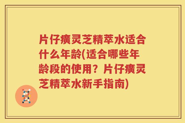 片仔癀灵芝精萃水适合什么年龄(适合哪些年龄段的使用？片仔癀灵芝精萃水新手指南)