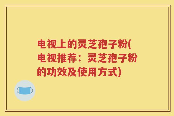 电视上的灵芝孢子粉(电视推荐：灵芝孢子粉的功效及使用方式)