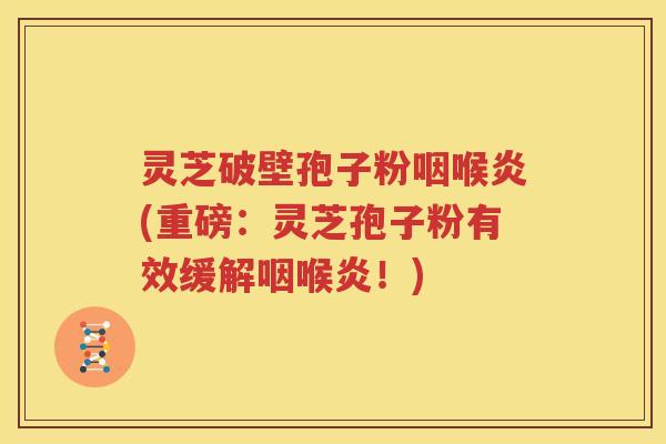 灵芝破壁孢子粉咽喉炎(重磅：灵芝孢子粉有效缓解咽喉炎！)