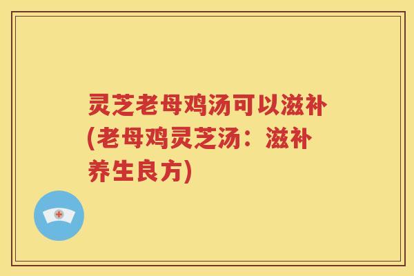 灵芝老母鸡汤可以滋补(老母鸡灵芝汤：滋补养生良方)