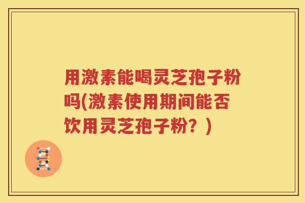 用激素能喝灵芝孢子粉吗(激素使用期间能否饮用灵芝孢子粉？)