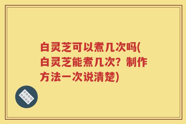白灵芝可以煮几次吗(白灵芝能煮几次？制作方法一次说清楚)