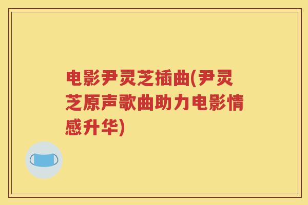 电影尹灵芝插曲(尹灵芝原声歌曲助力电影情感升华)