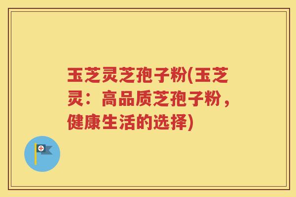 玉芝灵芝孢子粉(玉芝灵：高品质芝孢子粉，健康生活的选择)