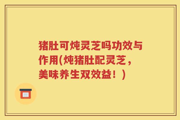 猪肚可炖灵芝吗功效与作用(炖猪肚配灵芝，美味养生双效益！)