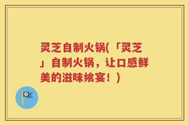 灵芝自制火锅(「灵芝」自制火锅，让口感鲜美的滋味飨宴！)