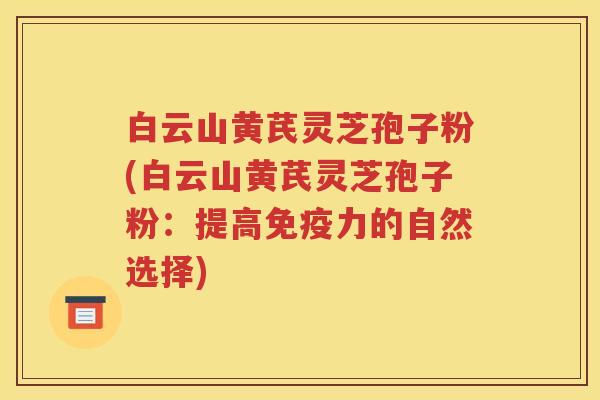 白云山黄芪灵芝孢子粉(白云山黄芪灵芝孢子粉：提高免疫力的自然选择)
