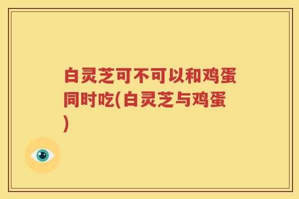 白灵芝可不可以和鸡蛋同时吃(白灵芝与鸡蛋)