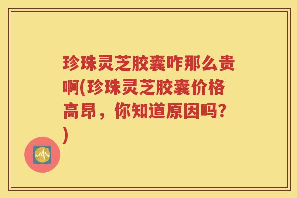 珍珠灵芝胶囊咋那么贵啊(珍珠灵芝胶囊价格高昂，你知道原因吗？)