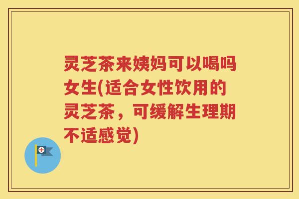 灵芝茶来姨妈可以喝吗女生(适合女性饮用的灵芝茶，可缓解生理期不适感觉)