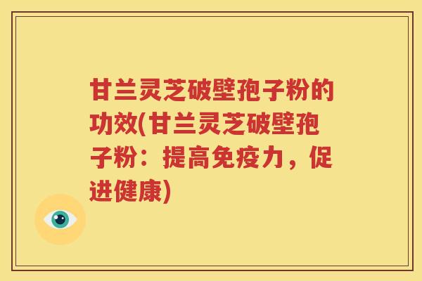 甘兰灵芝破壁孢子粉的功效(甘兰灵芝破壁孢子粉：提高免疫力，促进健康)