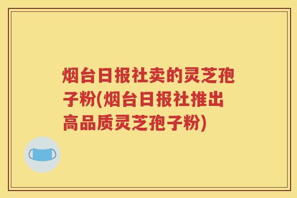 烟台日报社卖的灵芝孢子粉(烟台日报社推出高品质灵芝孢子粉)