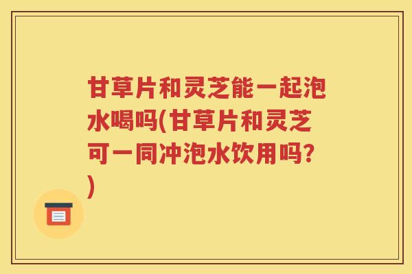 甘草片和灵芝能一起泡水喝吗(甘草片和灵芝可一同冲泡水饮用吗？)