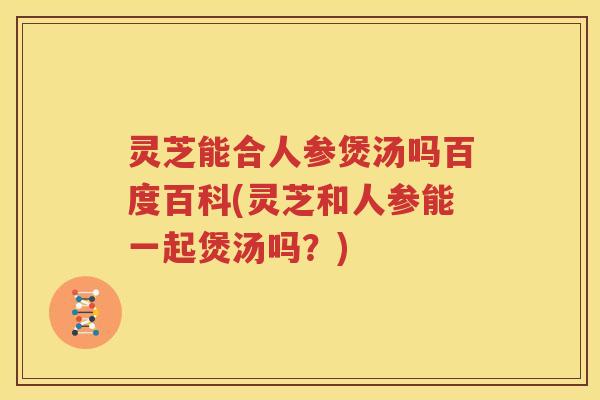 灵芝能合人参煲汤吗百度百科(灵芝和人参能一起煲汤吗？)