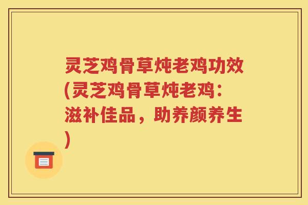 灵芝鸡骨草炖老鸡功效(灵芝鸡骨草炖老鸡：滋补佳品，助养颜养生)