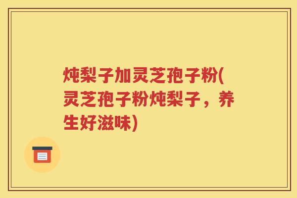 炖梨子加灵芝孢子粉(灵芝孢子粉炖梨子，养生好滋味)