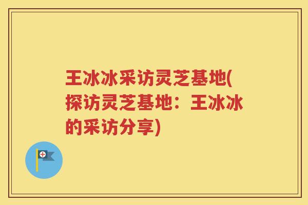 王冰冰采访灵芝基地(探访灵芝基地：王冰冰的采访分享)