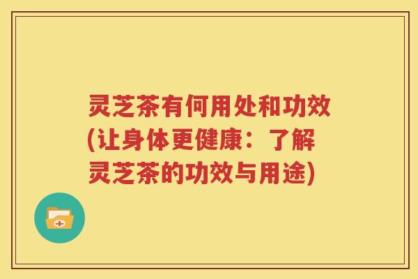 灵芝茶有何用处和功效(让身体更健康：了解灵芝茶的功效与用途)