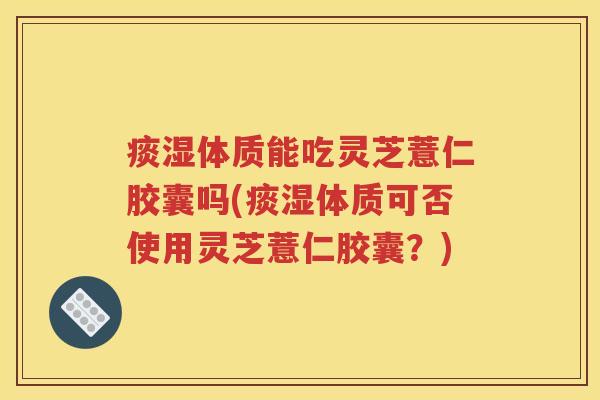 痰湿体质能吃灵芝薏仁胶囊吗(痰湿体质可否使用灵芝薏仁胶囊？)