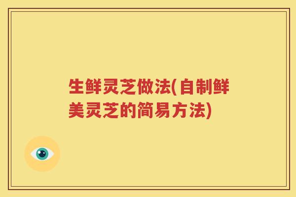 生鲜灵芝做法(自制鲜美灵芝的简易方法)