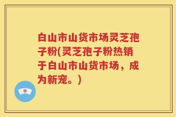 白山市山货市场灵芝孢子粉(灵芝孢子粉热销于白山市山货市场，成为新宠。)