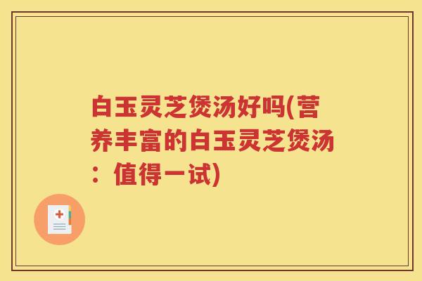 白玉灵芝煲汤好吗(营养丰富的白玉灵芝煲汤：值得一试)