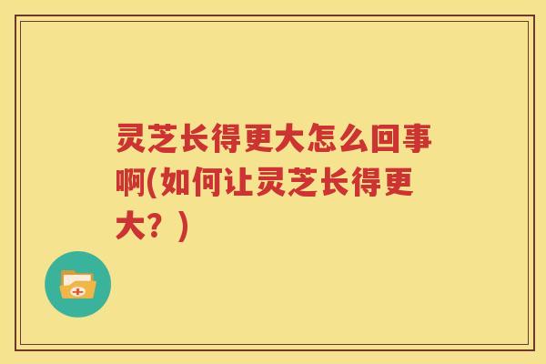灵芝长得更大怎么回事啊(如何让灵芝长得更大？)
