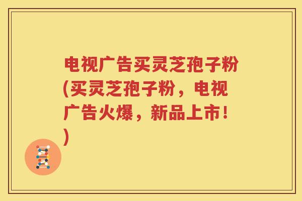 电视广告买灵芝孢子粉(买灵芝孢子粉，电视广告火爆，新品上市！)