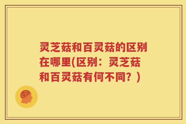 灵芝菇和百灵菇的区别在哪里(区别：灵芝菇和百灵菇有何不同？)