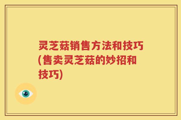 灵芝菇销售方法和技巧(售卖灵芝菇的妙招和技巧)