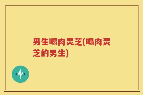 男生喝肉灵芝(喝肉灵芝的男生)