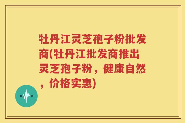 牡丹江灵芝孢子粉批发商(牡丹江批发商推出灵芝孢子粉，健康自然，价格实惠)