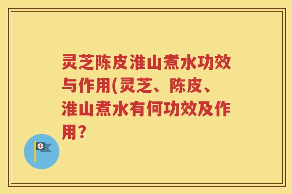 灵芝陈皮淮山煮水功效与作用(灵芝、陈皮、淮山煮水有何功效及作用？