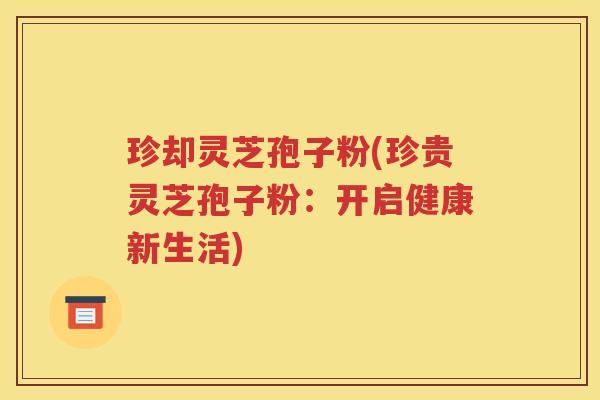 珍却灵芝孢子粉(珍贵灵芝孢子粉：开启健康新生活)