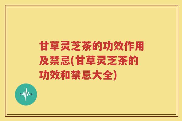 甘草灵芝茶的功效作用及禁忌(甘草灵芝茶的功效和禁忌大全)