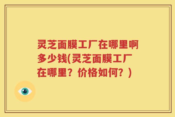 灵芝面膜工厂在哪里啊多少钱(灵芝面膜工厂在哪里？价格如何？)