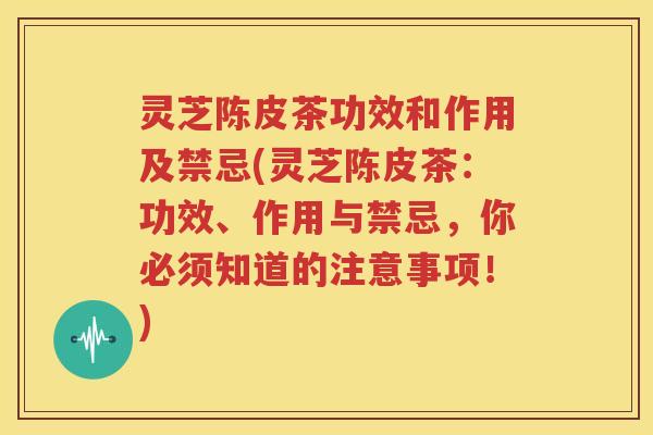 灵芝陈皮茶功效和作用及禁忌(灵芝陈皮茶：功效、作用与禁忌，你必须知道的注意事项！)