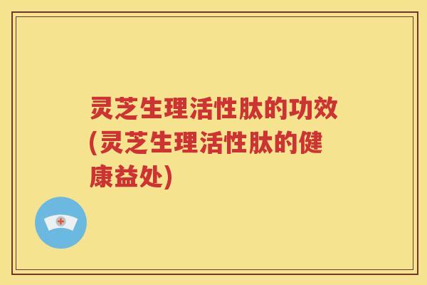 灵芝生理活性肽的功效(灵芝生理活性肽的健康益处)