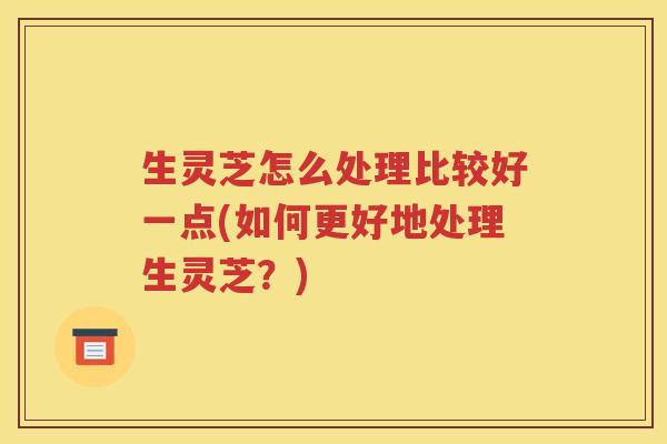 生灵芝怎么处理比较好一点(如何更好地处理生灵芝？)