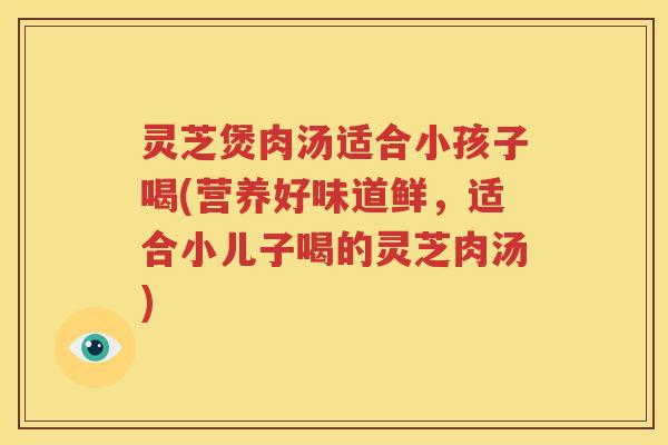 灵芝煲肉汤适合小孩子喝(营养好味道鲜，适合小儿子喝的灵芝肉汤)