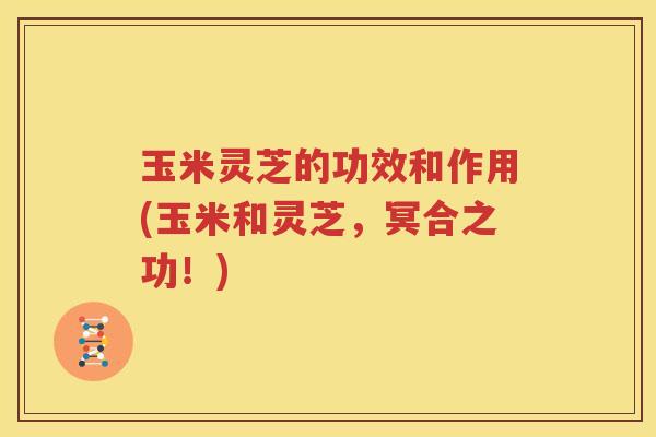 玉米灵芝的功效和作用(玉米和灵芝，冥合之功！)